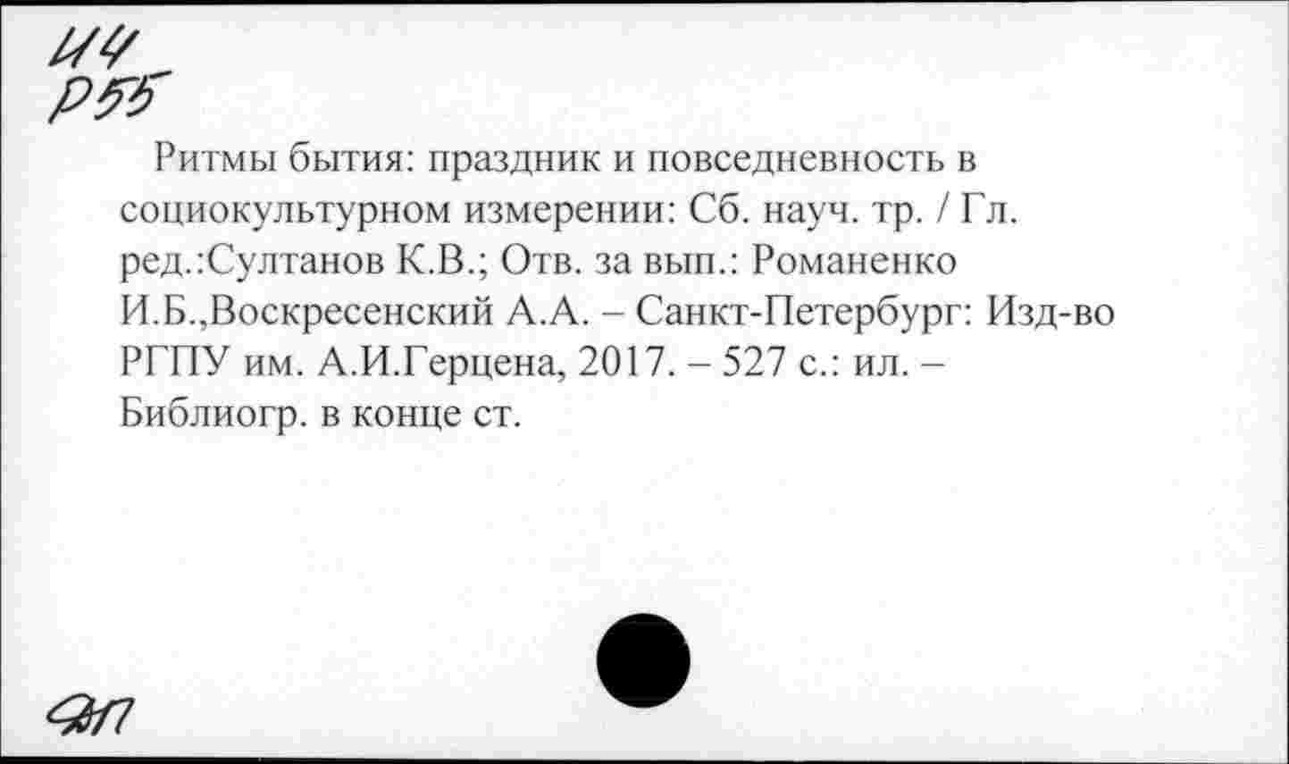 ﻿Ритмы бытия: праздник и повседневность в социокультурном измерении: Сб. науч. тр. / Гл. ред.:Султанов К.В.; Отв. за вып.: Романенко И.Б.,Воскресенский А.А. - Санкт-Петербург: Изд-во РГПУ им. А.И.Герцена, 2017. - 527 с.: ил. -Библиогр. в конце ст.